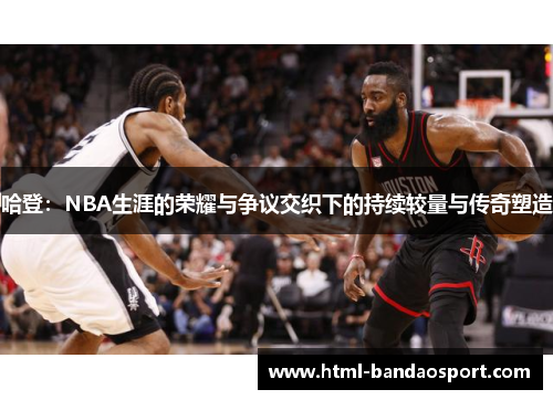 哈登：NBA生涯的荣耀与争议交织下的持续较量与传奇塑造