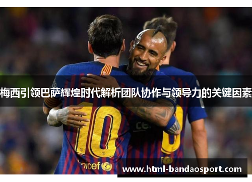 梅西引领巴萨辉煌时代解析团队协作与领导力的关键因素