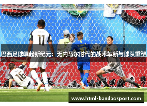 巴西足球崛起新纪元：无内马尔时代的战术革新与球队重塑