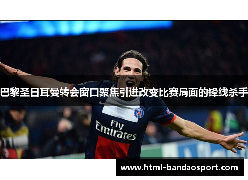 巴黎圣日耳曼转会窗口聚焦引进改变比赛局面的锋线杀手