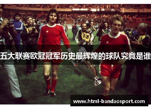 五大联赛欧冠冠军历史最辉煌的球队究竟是谁