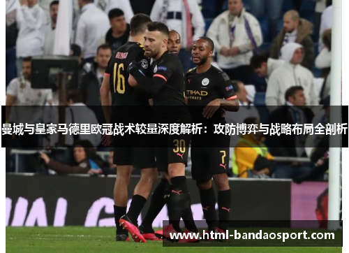 曼城与皇家马德里欧冠战术较量深度解析：攻防博弈与战略布局全剖析
