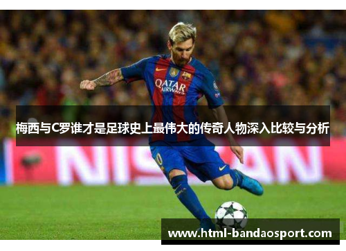 梅西与C罗谁才是足球史上最伟大的传奇人物深入比较与分析