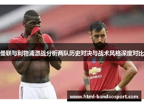曼联与利物浦激战分析两队历史对决与战术风格深度对比