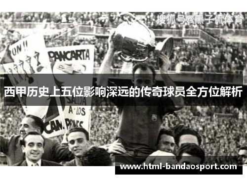 西甲历史上五位影响深远的传奇球员全方位解析