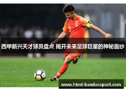 西甲新兴天才球员盘点 揭开未来足球巨星的神秘面纱