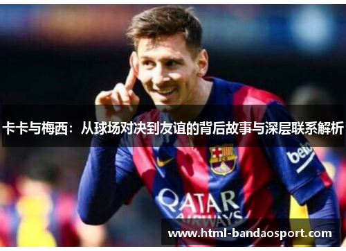 卡卡与梅西：从球场对决到友谊的背后故事与深层联系解析