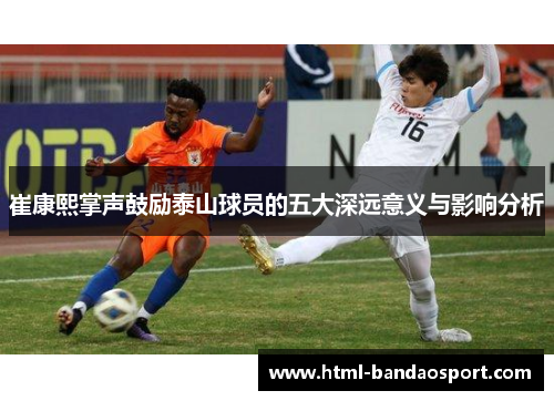 崔康熙掌声鼓励泰山球员的五大深远意义与影响分析