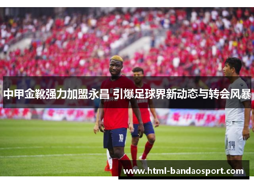 中甲金靴强力加盟永昌 引爆足球界新动态与转会风暴