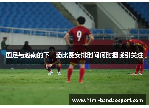 国足与越南的下一场比赛安排时间何时揭晓引关注