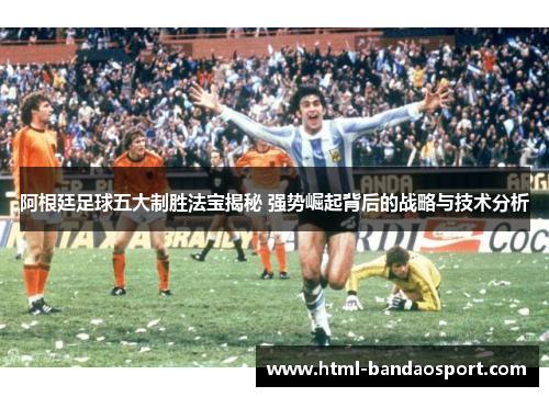 阿根廷足球五大制胜法宝揭秘 强势崛起背后的战略与技术分析
